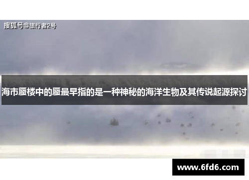 海市蜃楼中的蜃最早指的是一种神秘的海洋生物及其传说起源探讨